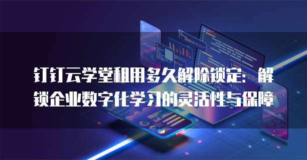钉钉云学堂租用多久解除锁定:解锁企业数字化学习的灵活性与保障