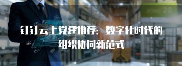 钉钉云上党建推荐:数字化时代的组织协同新范式