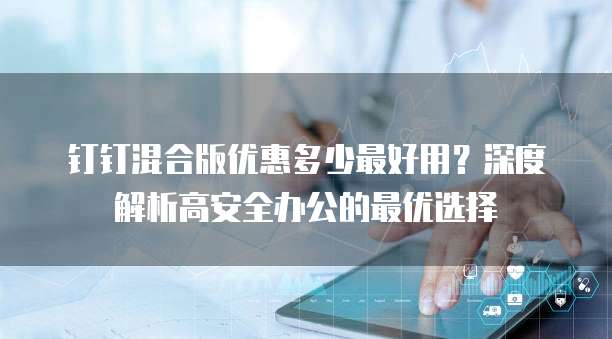 钉钉混合版优惠多少最好用?深度解析高安全办公的最优选择