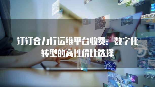 钉钉合力行运维平台收费:数字化转型的高性价比选择