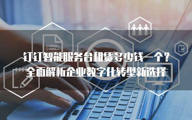 钉钉智能服务台租赁多少钱一个?全面解析企业数字化转型新选择