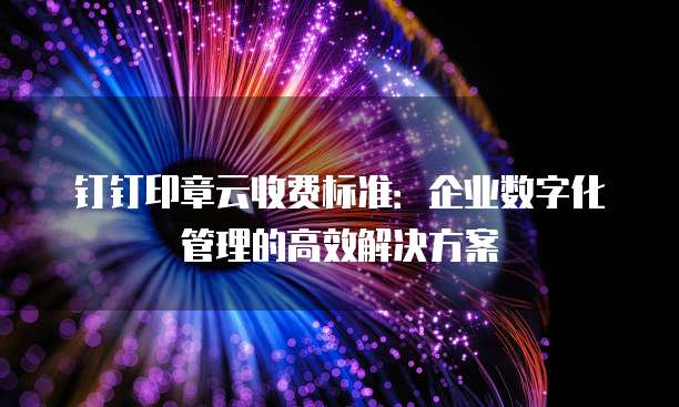 钉钉印章云收费标准:企业数字化管理的高效解决方案