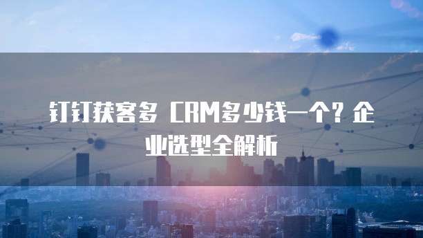 钉钉获客多 CRM多少钱一个?企业选型全解析