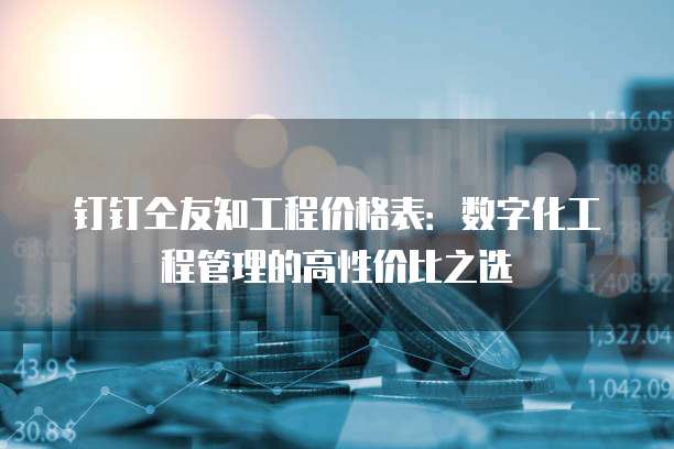 钉钉仝友知工程价格表:数字化工程管理的高性价比之选
