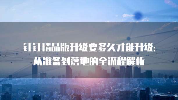 钉钉精品版升级要多久才能升级:从准备到落地的全流程解析