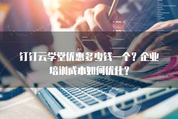 钉钉云学堂优惠多少钱一个?企业培训成本如何优化?