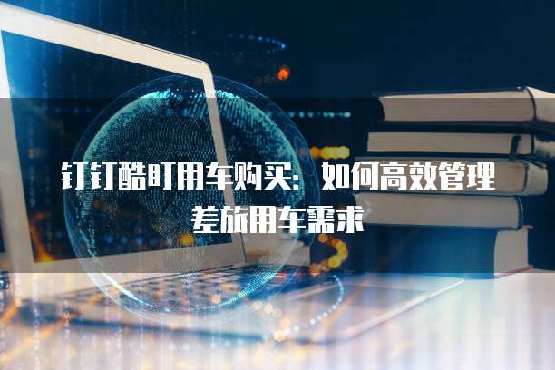 钉钉酷盯用车购买：如何高效管理差旅用车需求