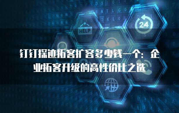 钉钉探迹拓客扩容多少钱一个:企业拓客升级的高性价比之选