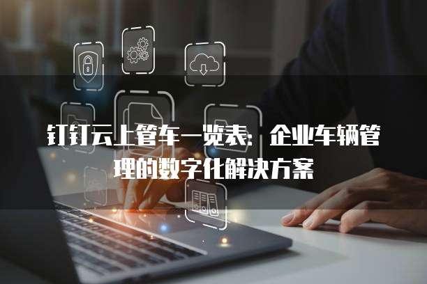 钉钉云上管车一览表:企业车辆管理的数字化解决方案