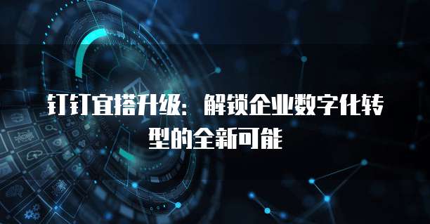 钉钉宜搭升级:解锁企业数字化转型的全新可能