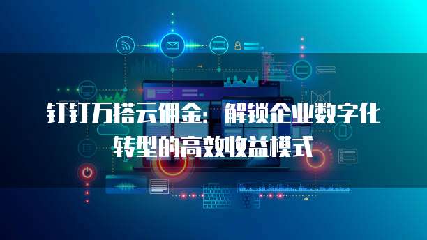 钉钉万搭云佣金:解锁企业数字化转型的高效收益模式