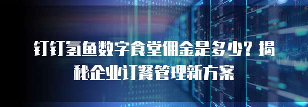 钉钉氢鱼数字食堂佣金是多少？揭秘企业订餐管理新方案