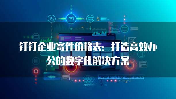 钉钉企业寄件价格表：打造高效办公的数字化解决方案