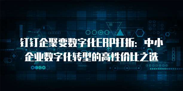 钉钉企聚变数字化ERP打折:中小企业数字化转型的高性价比之选
