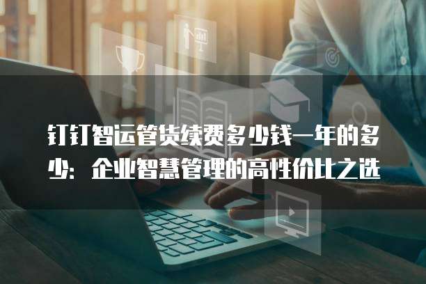 钉钉智运管货续费多少钱一年的多少:企业智慧管理的高性价比之选