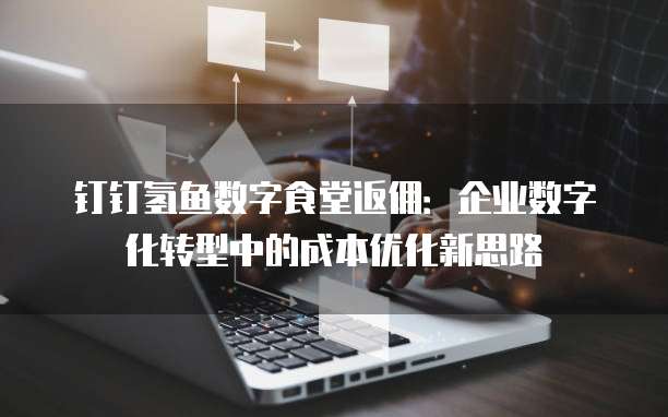 钉钉氢鱼数字食堂返佣：企业数字化转型中的成本优化新思路