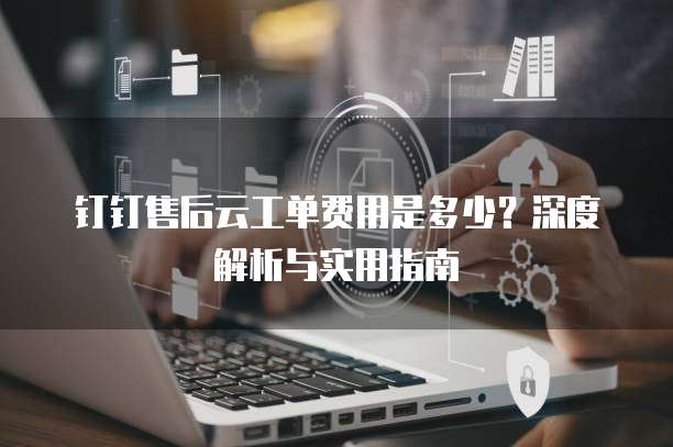 钉钉售后云工单费用是多少？深度解析与实用指南