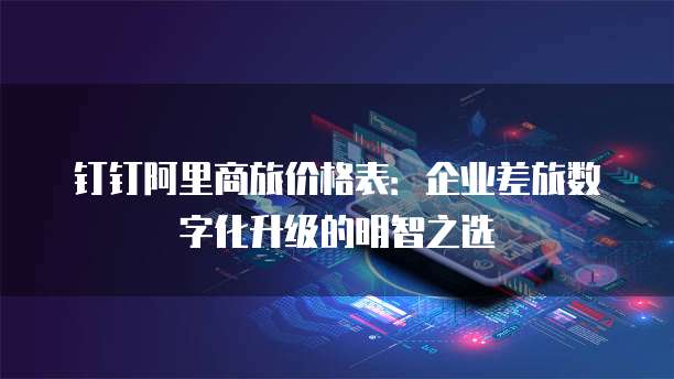 钉钉阿里商旅价格表：企业差旅数字化升级的明智之选