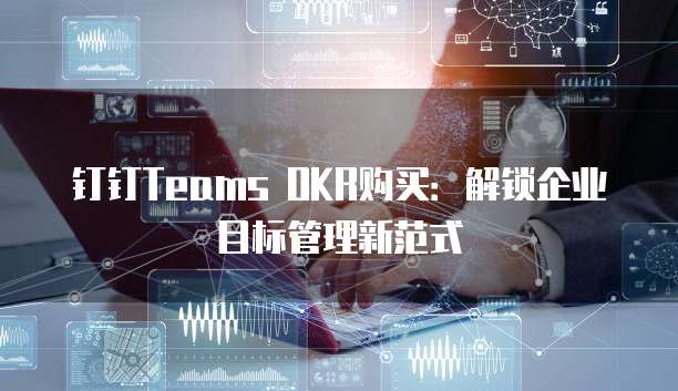钉钉Teams OKR购买：解锁企业目标管理新范式