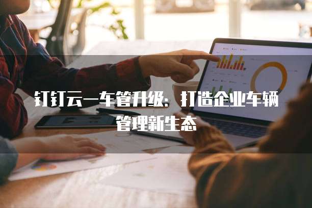 钉钉云一车管升级：打造企业车辆管理新生态
