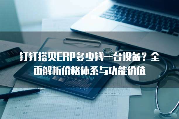 钉钉搭贝ERP多少钱一台设备?全面解析价格体系与功能价值