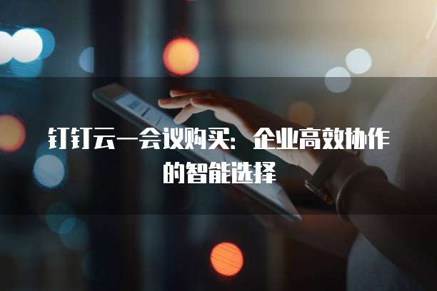 钉钉云一会议购买:企业高效协作的智能选择