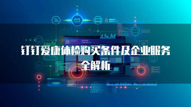 钉钉爱康体检购买条件及企业服务全解析