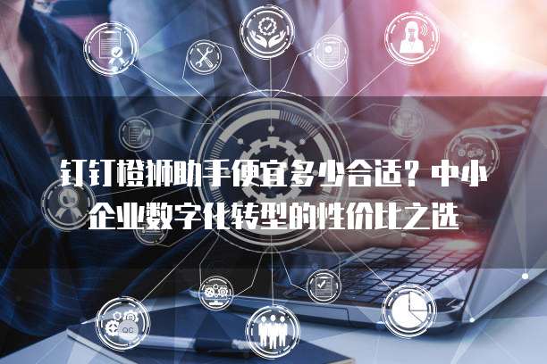 钉钉橙狮助手便宜多少合适?中小企业数字化转型的性价比之选