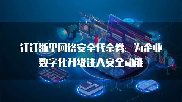 钉钉浙里网络安全代金券:为企业数字化升级注入安全动能