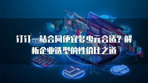 钉钉一站合同便宜多少元合适?解析企业选型的性价比之道