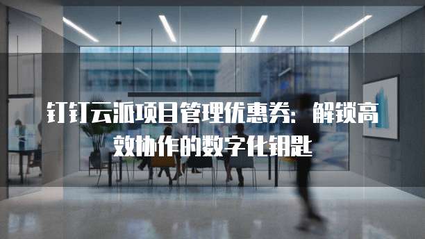 钉钉云派项目管理优惠券：解锁高效协作的数字化钥匙