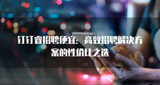 钉钉睿招聘便宜：高效招聘解决方案的性价比之选