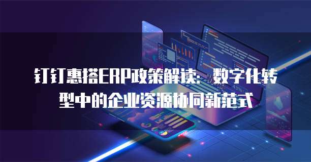 钉钉惠搭ERP政策解读:数字化转型中的企业资源协同新范式