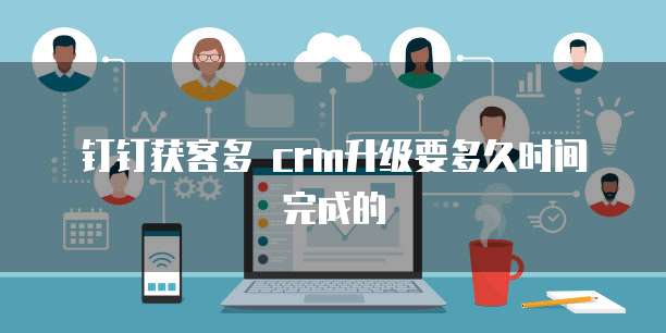 钉钉获客多 crm升级要多久时间完成的