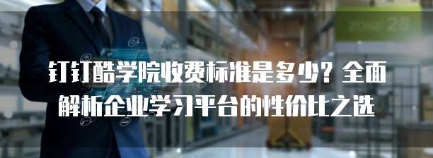 钉钉酷学院收费标准是多少?全面解析企业学习平台的性价比之选