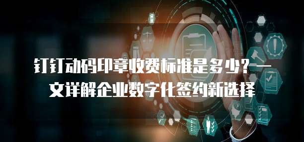 钉钉动码印章收费标准是多少？一文详解企业数字化签约新选择
