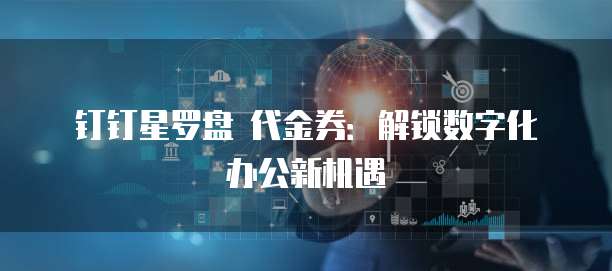 钉钉星罗盘 代金券:解锁数字化办公新机遇