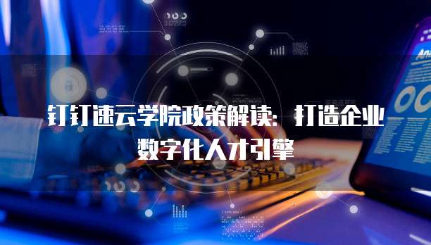 钉钉速云学院政策解读：打造企业数字化人才引擎