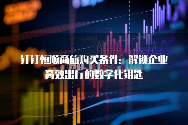 钉钉恒顺商旅购买条件:解锁企业高效出行的数字化钥匙