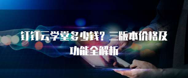 钉钉云学堂多少钱?三版本价格及功能全解析