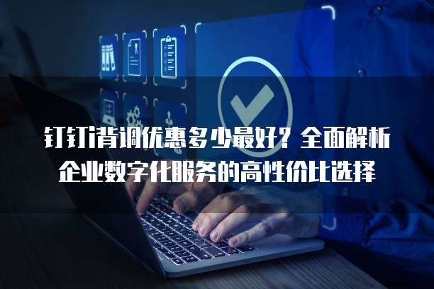 钉钉i背调优惠多少最好?全面解析企业数字化服务的高性价比选择