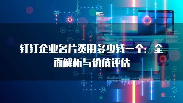 钉钉企业名片费用多少钱一个:全面解析与价值评估