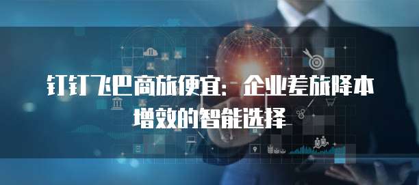 钉钉飞巴商旅便宜：企业差旅降本增效的智能选择