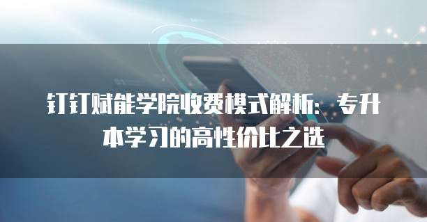 钉钉赋能学院收费模式解析:专升本学习的高性价比之选