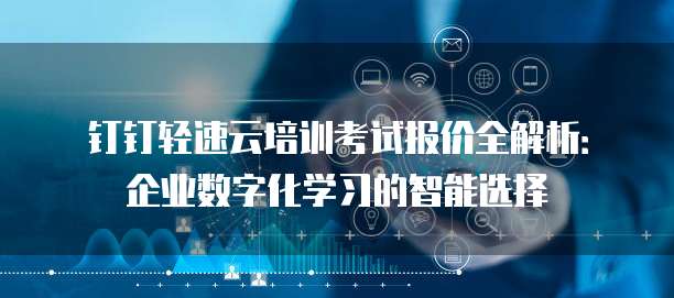 钉钉轻速云培训考试报价全解析:企业数字化学习的智能选择