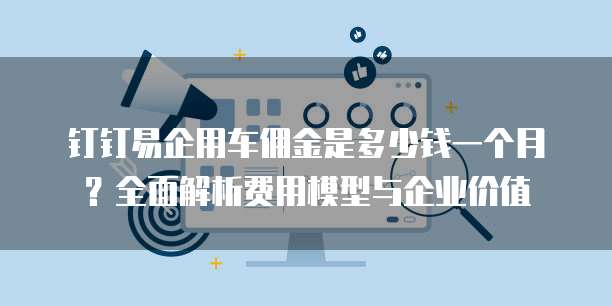 钉钉易企用车佣金是多少钱一个月?全面解析费用模型与企业价值