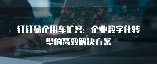 钉钉易企用车扩容：企业数字化转型的高效解决方案