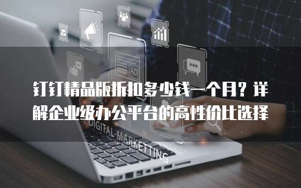 钉钉精品版折扣多少钱一个月?详解企业级办公平台的高性价比选择