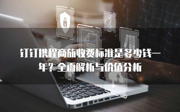 钉钉携程商旅收费标准是多少钱一年？全面解析与价值分析