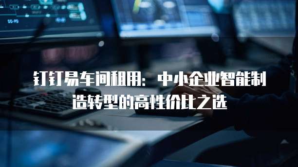钉钉易车间租用:中小企业智能制造转型的高性价比之选